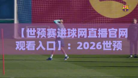 【世预赛进球网直播官网观看入口】：2026世预赛最全观赛指南与入口详解