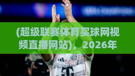 (超级联赛体育买球网视频直播网站)，2026年最新测评与使用技巧