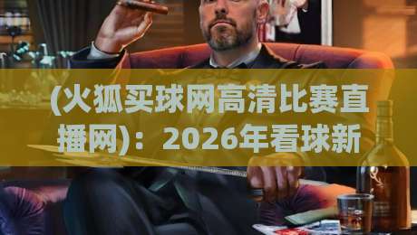 (火狐买球网高清比赛直播网)：2026年看球新姿势，你试过了没？