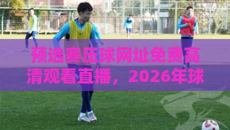 预选赛压球网址免费高清观看直播，2026年球迷必备神器！