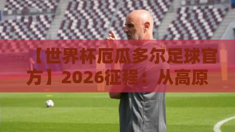 【世界杯厄瓜多尔足球官方】2026征程：从高原主场到卡塔尔之巅的逆袭密码