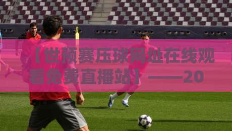 【世预赛压球网址在线观看免费直播站】——2026世预赛观赛全攻略：实测稳定又流畅的宝藏平台