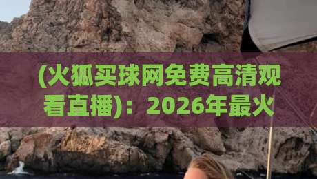(火狐买球网免费高清观看直播):2026年最火平台全维度评测,从注册到观赛一步到位! (火狐买球网免费高清观看直播):2026年最火平台全维度评测,从注册到观赛一步到位!