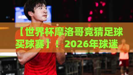 【世界杯摩洛哥竞猜足球买球赛】！2026年球迷必看的投注策略与避坑指南