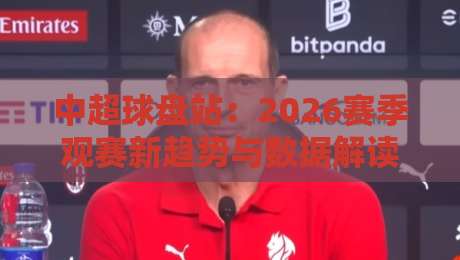 中超球盘站:2026赛季观赛新趋势与数据解读(中超球盘站) 中超球盘站:2026赛季观赛新趋势与数据解读(中超球盘站)