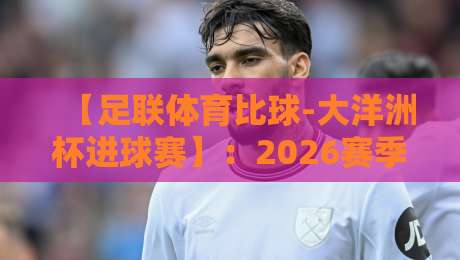 【足联体育比球-大洋洲杯进球赛】:2026赛季五大看点与深度解析 【足联体育比球-大洋洲杯进球赛】:2026赛季五大看点与深度解析