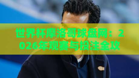 世界杯摩洛哥球盘网:2026年观赛与投注全攻略 世界杯摩洛哥球盘网:2026年观赛与投注全攻略