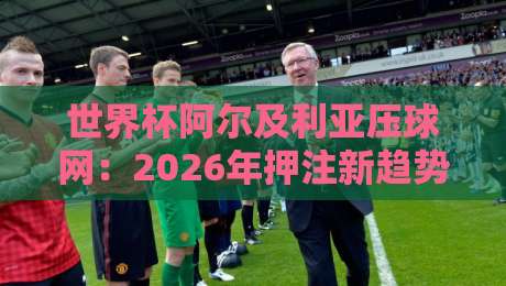 世界杯阿尔及利亚压球网:2026年押注新趋势与实战指南 世界杯阿尔及利亚压球网:2026年押注新趋势与实战指南