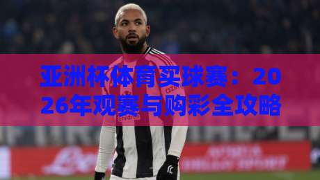 亚洲杯体育买球赛:2026年观赛与购彩全攻略 亚洲杯体育买球赛:2026年观赛与购彩全攻略