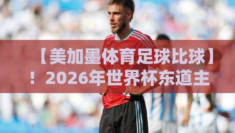 【美加墨体育足球比球】!2026年世界杯东道主三大看点全解析 【美加墨体育足球比球】!2026年世界杯东道主三大看点全解析