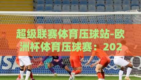 超级联赛体育压球站-欧洲杯体育压球赛:2026年观赛与投注全攻略 超级联赛体育压球站-欧洲杯体育压球赛:2026年观赛与投注全攻略