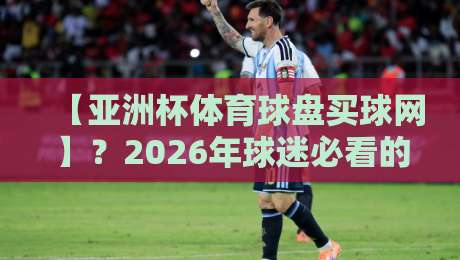 【亚洲杯体育球盘买球网】？2026年球迷必看的深度解析与避坑指南