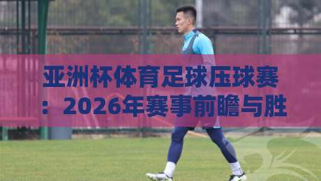 亚洲杯体育足球压球赛：2026年赛事前瞻与胜负分析
