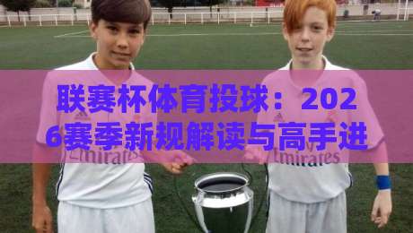 联赛杯体育投球：2026赛季新规解读与高手进阶指南