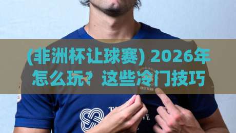 (非洲杯让球赛) 2026年怎么玩?这些冷门技巧让你少走弯路 (非洲杯让球赛) 2026年怎么玩?这些冷门技巧让你少走弯路