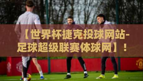 【世界杯捷克投球网站-足球超级联赛体球网】！2026年球迷必备观赛指南