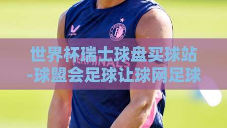 世界杯瑞士球盘买球站-球盟会足球让球网足球体育:2026年世界杯投注新趋势详解【世界杯瑞士球盘买球站】 世界杯瑞士球盘买球站-球盟会足球让球网足球体育:2026年世界杯投注新趋势详解【世界杯瑞士球盘买球站】