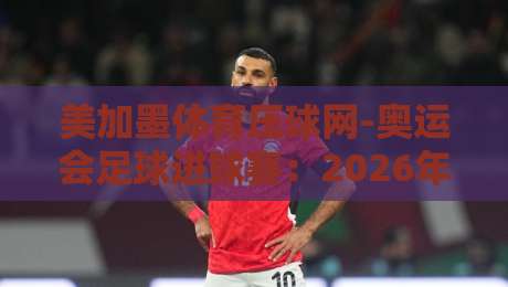 美加墨体育压球网-奥运会足球进球赛：2026年球迷必看的三大看点