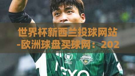 世界杯新西兰投球网站-欧洲球盘买球网：2026年新规下，这些细节你不得不看！（世界杯新西兰投球网站）附实战心得