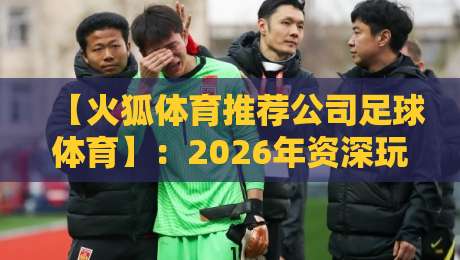 【火狐体育推荐公司足球体育】：2026年资深玩家的实战选择与避坑指南