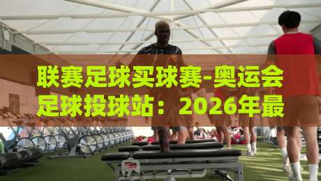 联赛足球买球赛-奥运会足球投球站：2026年最全投注攻略与赛事前瞻