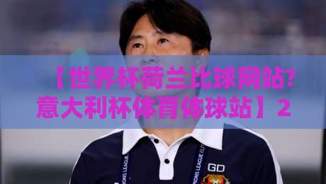 【世界杯荷兰比球网站?意大利杯体育体球站】2026年球迷必看的比分平台指南