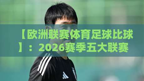 【欧洲联赛体育足球比球】:2026赛季五大联赛最新趋势与观赛指南 【欧洲联赛体育足球比球】:2026赛季五大联赛最新趋势与观赛指南