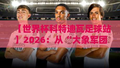 【世界杯科特迪瓦足球站】2026：从“大象军团”到黑马之梦，我们到底错过了什么？