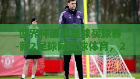 世界杯波黑足球买球赛-新2足球网足球体育,2026年看球老司机掏心窝子的经验 世界杯波黑足球买球赛-新2足球网足球体育,2026年看球老司机掏心窝子的经验