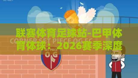 联赛体育足球站-巴甲体育体球：2026赛季深度解析与观赛指南【巴甲体育体球】