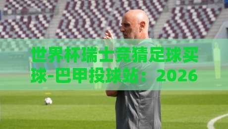 世界杯瑞士竞猜足球买球-巴甲投球站：2026年球迷如何避开陷阱？