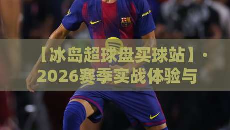 【冰岛超球盘买球站】· 2026赛季实战体验与避坑指南 【冰岛超球盘买球站】· 2026赛季实战体验与避坑指南