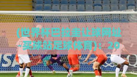 (世界杯巴拉圭让球网址-买球站足球体育):2026年世界杯巴拉圭让球怎么玩?买球站老玩家经验分享 (世界杯巴拉圭让球网址-买球站足球体育):2026年世界杯巴拉圭让球怎么玩?买球站老玩家经验分享