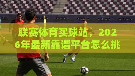 联赛体育买球站,2026年最新靠谱平台怎么挑? 联赛体育买球站,2026年最新靠谱平台怎么挑?