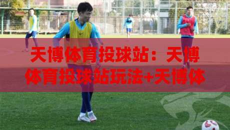 天博体育投球站:天博体育投球站玩法+天博体育投球站体验亮点【天博体育投球站】新手快速上手路径|网上热门让球网中水入口无解说半场波胆登录交流