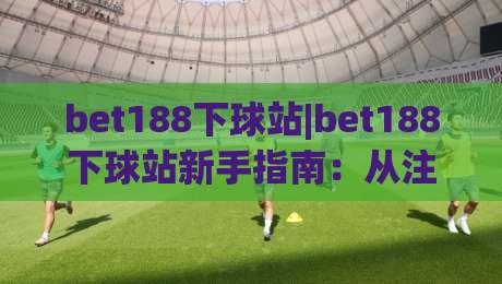 bet188下球站|bet188下球站新手指南:从注册到实战的完整路径(bet188下球站)|线上十大最稳体球网评级时间推荐直播源不卡顿在线观看
