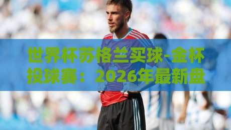 世界杯苏格兰买球-金杯投球赛:2026年最新盘口与投注策略全解析 世界杯苏格兰买球-金杯投球赛:2026年最新盘口与投注策略全解析
