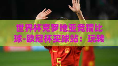世界杯克罗地亚竞猜比球-欧冠杯买球站:玩转2026世界杯,克罗地亚竞猜比球与欧冠杯买球站全攻略 世界杯克罗地亚竞猜比球-欧冠杯买球站:玩转2026世界杯,克罗地亚竞猜比球与欧冠杯买球站全攻略