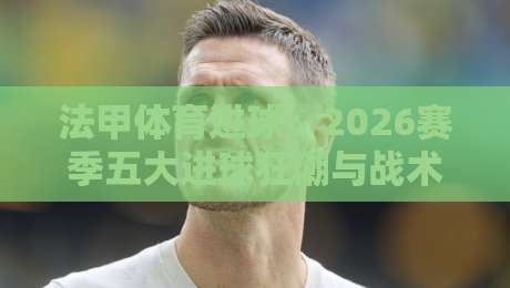 法甲体育进球：2026赛季五大进球狂潮与战术解密