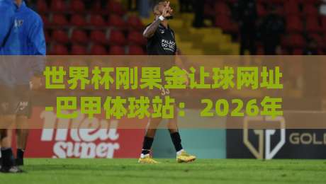 世界杯刚果金让球网址-巴甲体球站：2026年非洲雄狮的盘口密码
