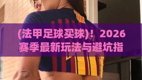 (法甲足球买球)!2026赛季最新玩法与避坑指南 (法甲足球买球)!2026赛季最新玩法与避坑指南