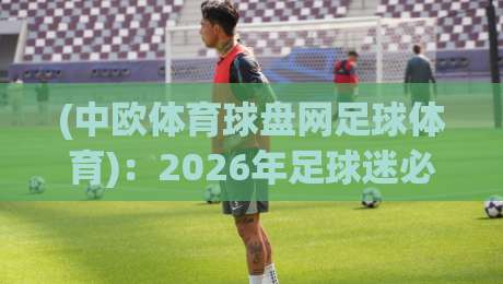 (中欧体育球盘网足球体育):2026年足球迷必看!从赛事盘口到实战技巧全解析【中欧体育球盘网足球体育】 (中欧体育球盘网足球体育):2026年足球迷必看!从赛事盘口到实战技巧全解析【中欧体育球盘网足球体育】