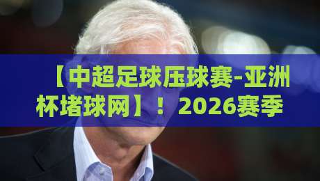 【中超足球压球赛-亚洲杯堵球网】!2026赛季观赛与堵球新趋势全解析 【中超足球压球赛-亚洲杯堵球网】!2026赛季观赛与堵球新趋势全解析