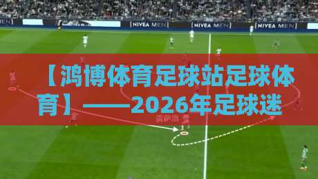 【鸿博体育足球站足球体育】——2026年足球迷必看的实用指南