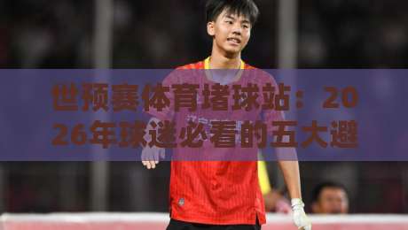 世预赛体育堵球站:2026年球迷必看的五大避坑指南与实战策略 世预赛体育堵球站:2026年球迷必看的五大避坑指南与实战策略
