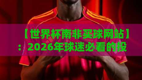 【世界杯南非买球网站】:2026年球迷必看的投注指南与避坑攻略 【世界杯南非买球网站】:2026年球迷必看的投注指南与避坑攻略