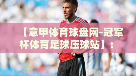 【意甲体育球盘网-冠军杯体育足球压球站】: 2026赛季如何利用数据洞察赢取先机? 【意甲体育球盘网-冠军杯体育足球压球站】: 2026赛季如何利用数据洞察赢取先机?