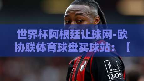 世界杯阿根廷让球网-欧协联体育球盘买球站：【世界杯阿根廷让球网】2026年球迷必看深度解析