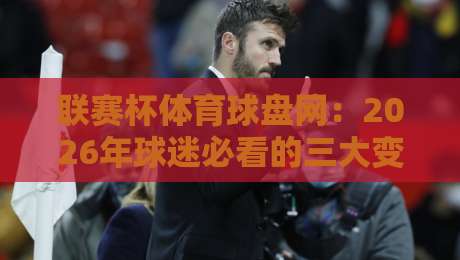 联赛杯体育球盘网：2026年球迷必看的三大变化！【联赛杯体育球盘网】