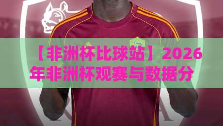 【非洲杯比球站】2026年非洲杯观赛与数据分析平台深度评测 【非洲杯比球站】2026年非洲杯观赛与数据分析平台深度评测